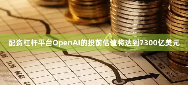 配资杠杆平台OpenAI的投前估值将达到7300亿美元