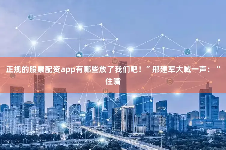 正规的股票配资app有哪些放了我们吧!”邢建军大喊一声:“住嘴
